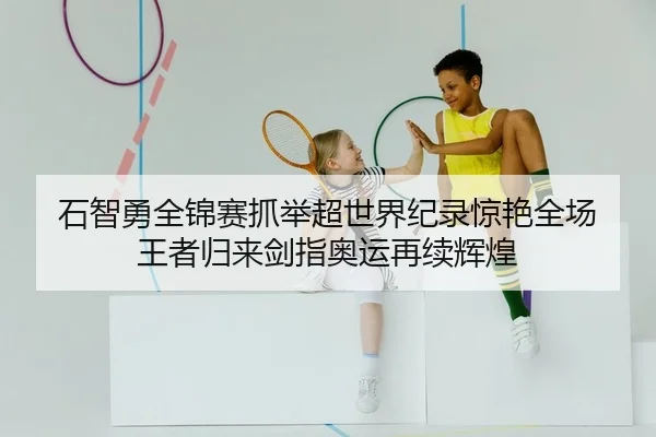 石智勇全锦赛抓举超世界纪录惊艳全场 王者归来剑指奥运再续辉煌